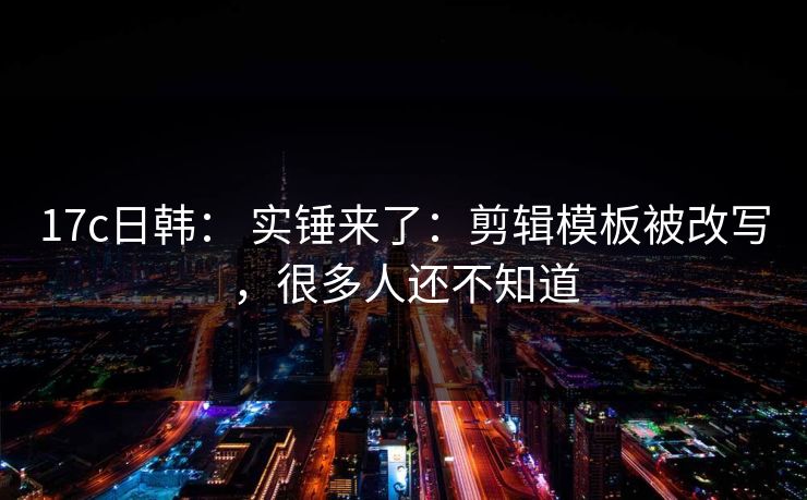 17c日韩： 实锤来了：剪辑模板被改写，很多人还不知道