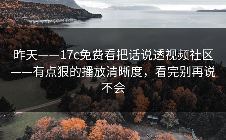 昨天——17c免费看把话说透视频社区——有点狠的播放清晰度，看完别再说不会