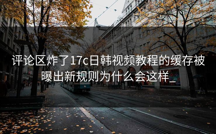 评论区炸了17c日韩视频教程的缓存被曝出新规则为什么会这样_