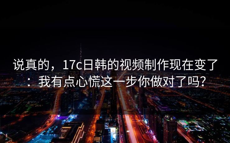 说真的，17c日韩的视频制作现在变了：我有点心慌这一步你做对了吗？